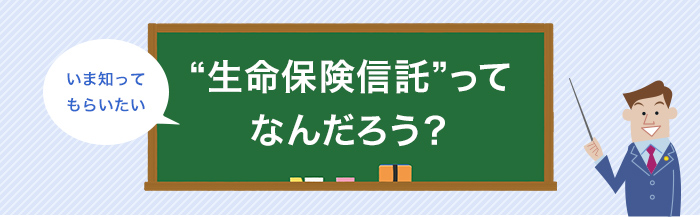 いま知っていただきたい ”生命保険信託”ってなんだろう？